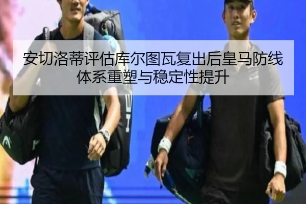 安切洛蒂评估库尔图瓦复出后皇马防线体系重塑与稳定性提升