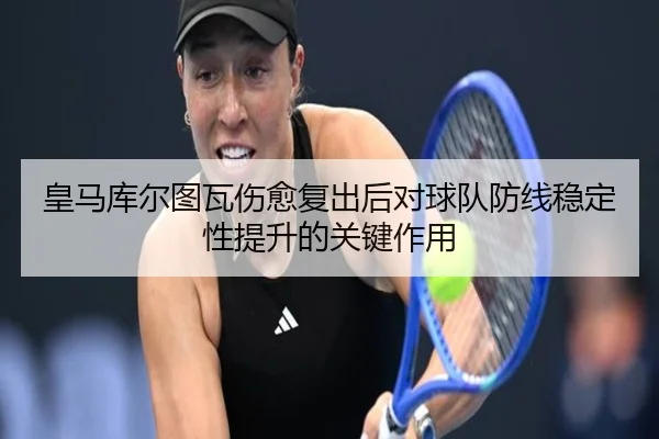 皇马库尔图瓦伤愈复出后对球队防线稳定性提升的关键作用