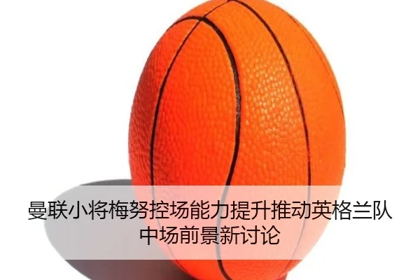 曼联小将梅努控场能力提升推动英格兰队中场前景新讨论