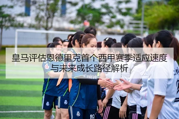 皇马评估恩德里克首个西甲赛季适应速度与未来成长路径解析