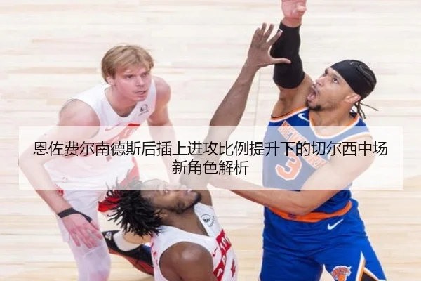 恩佐费尔南德斯后插上进攻比例提升下的切尔西中场新角色解析