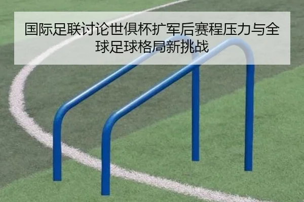 国际足联讨论世俱杯扩军后赛程压力与全球足球格局新挑战