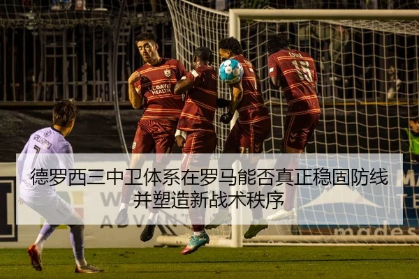 德罗西三中卫体系在罗马能否真正稳固防线并塑造新战术秩序