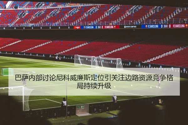 巴萨内部讨论尼科威廉斯定位引关注边路资源竞争格局持续升级